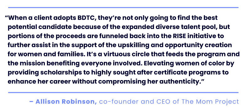 “When a client adopts BDTC, they’re not only going to find the best potential candidate because of the expanded diverse talent pool, but portions of the proceeds are funneled back into the RISE initiative to further assist in the support of the upskilling and opportunity creation for women and families. It’s a virtuous circle that feeds the program and the mission benefiting everyone involved. Elevating women of color by providing scholarships to highly sought after certificate programs to enhance her career without compromising her authenticity.” Allison Robinson, co-founder and CEO of The Mom Project